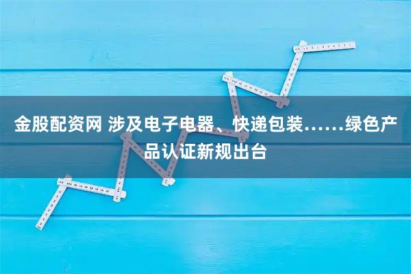 金股配资网 涉及电子电器、快递包装……绿色产品认证新规出台