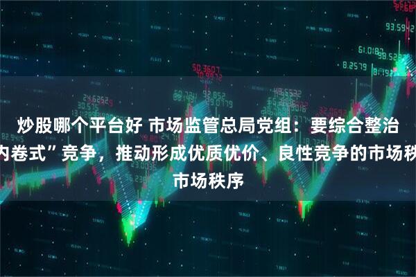 炒股哪个平台好 市场监管总局党组：要综合整治“内卷式”竞争，推动形成优质优价、良性竞争的市场秩序