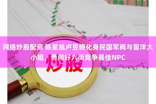 网络炒股配资 陈星旭卢昱晓化身民国军阀与留洋大小姐，勇闯好六街竞争最佳NPC