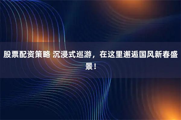 股票配资策略 沉浸式巡游，在这里邂逅国风新春盛景！