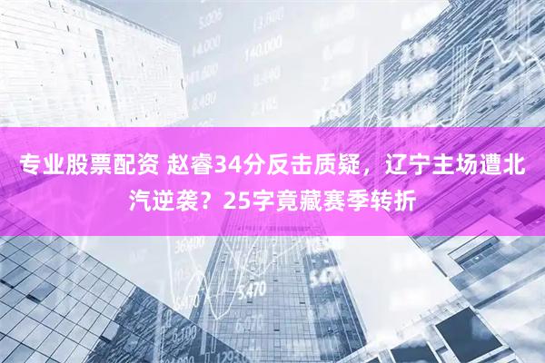 专业股票配资 赵睿34分反击质疑，辽宁主场遭北汽逆袭？25字竟藏赛季转折