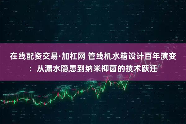 在线配资交易·加杠网 管线机水箱设计百年演变：从漏水隐患到纳米抑菌的技术跃迁
