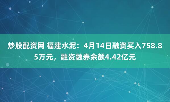 炒股配资网 福建水泥：4月14日融资买入758.85万元，融资融券余额4.42亿元